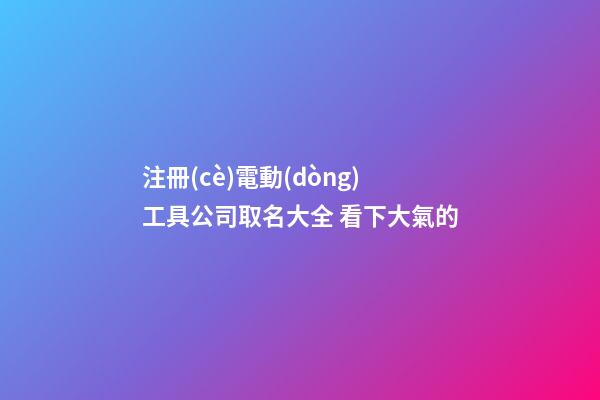 注冊(cè)電動(dòng)工具公司取名大全 看下大氣的-第1張-公司起名-玄機(jī)派